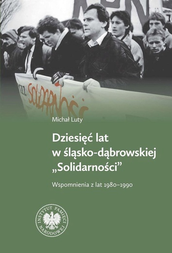 Michał Luty Dziesięć lat w śląsko-dąbrowskiej Solidarności IPN  Katowice – Warszawa 2023 ss. 312 